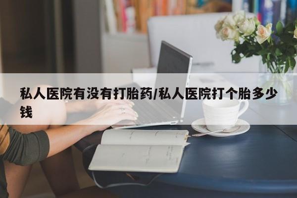 米非米索购买联系私人医院有没有打胎药/私人医院打个胎多少钱