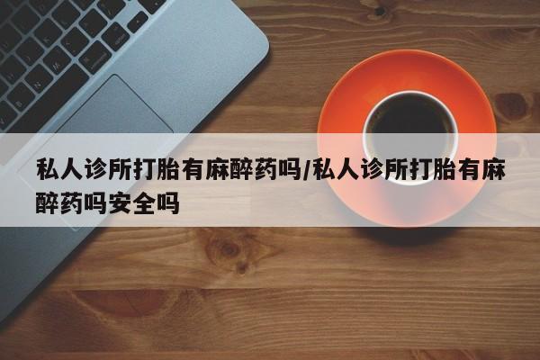 米非米索购买联系私人诊所打胎有麻醉药吗/私人诊所打胎有麻醉药吗安全吗